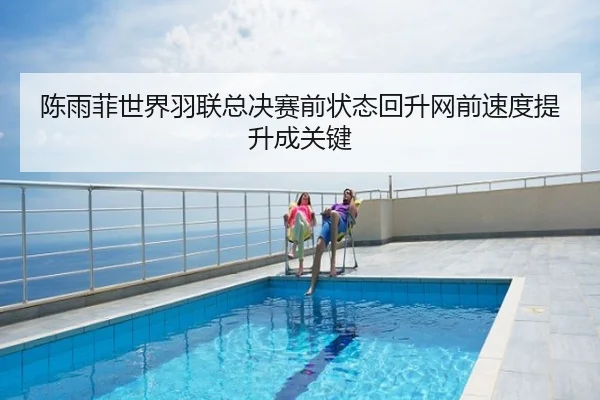 陈雨菲世界羽联总决赛前状态回升网前速度提升成关键